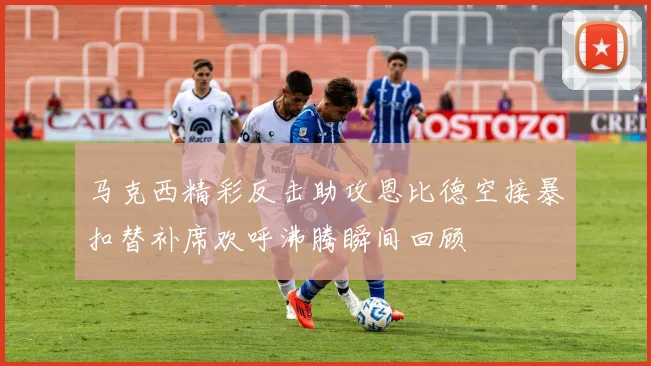马克西精彩反击助攻恩比德空接暴扣替补席欢呼沸腾瞬间回顾