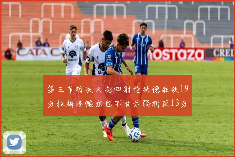 第三节对决火花四射伦纳德狂砍19分拉梅洛鲍尔也不甘示弱斩获13分