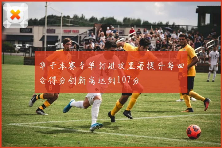 华子本赛季单打进攻显著提升每回合得分创新高达到107分