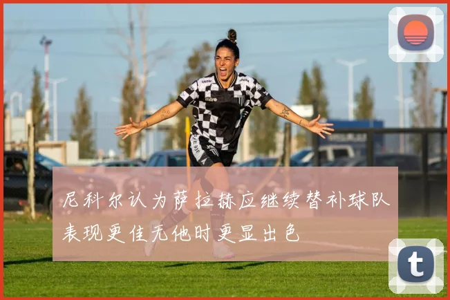 尼科尔认为萨拉赫应继续替补球队表现更佳无他时更显出色