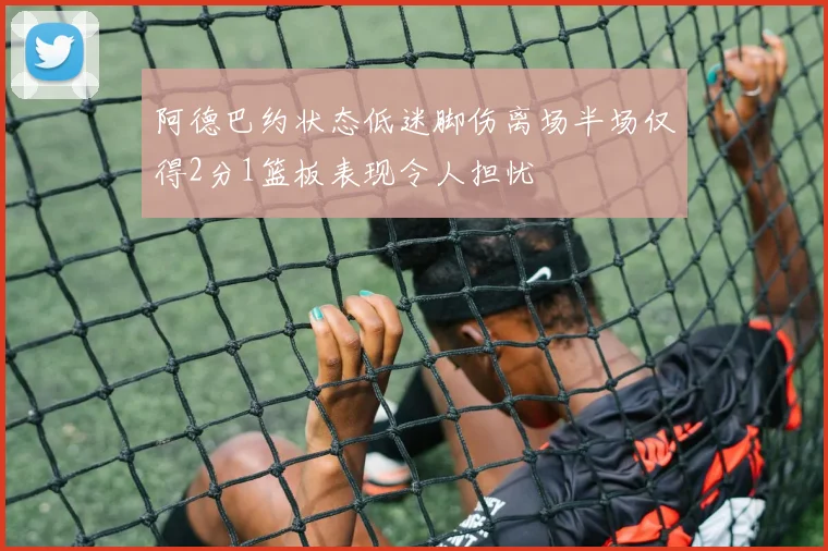 阿德巴约状态低迷脚伤离场半场仅得2分1篮板表现令人担忧