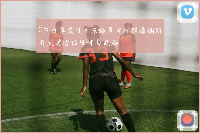 C罗分享最佳中东球员奖杯照感谢所有支持者的陪伴与鼓励
