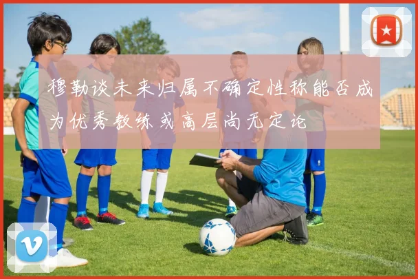 穆勒谈未来归属不确定性称能否成为优秀教练或高层尚无定论