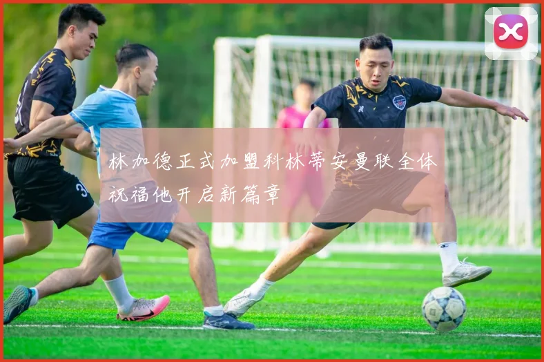 林加德正式加盟科林蒂安曼联全体祝福他开启新篇章
