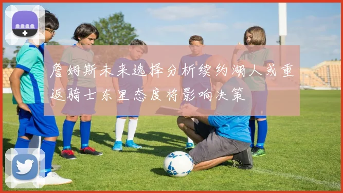詹姆斯未来选择分析续约湖人或重返骑士东里态度将影响决策