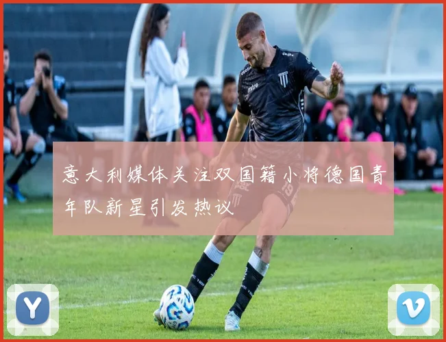意大利媒体关注双国籍小将德国青年队新星引发热议