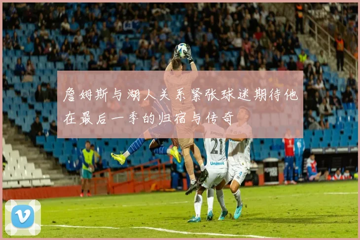 詹姆斯与湖人关系紧张球迷期待他在最后一季的归宿与传奇