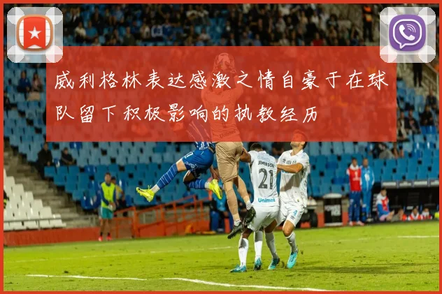 威利格林表达感激之情自豪于在球队留下积极影响的执教经历