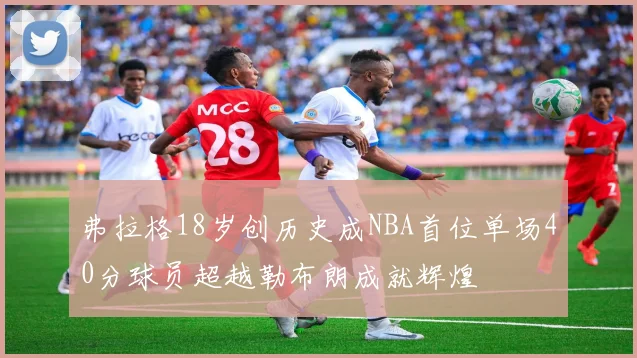 弗拉格18岁创历史成NBA首位单场40分球员超越勒布朗成就辉煌