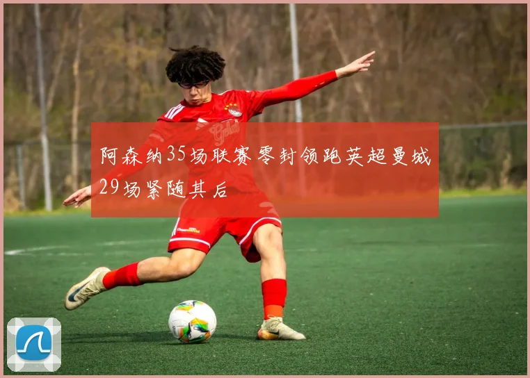 阿森纳35场联赛零封领跑英超曼城29场紧随其后