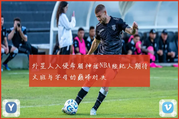 外星人入侵希腊神话NBA经纪人期待文班与字母的巅峰对决