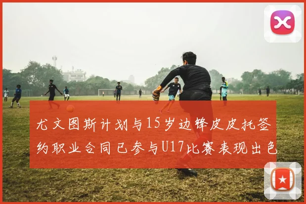 尤文图斯计划与15岁边锋皮皮托签约职业合同已参与U17比赛表现出色