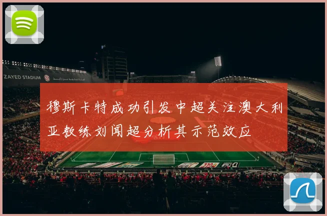 穆斯卡特成功引发中超关注澳大利亚教练刘闻超分析其示范效应