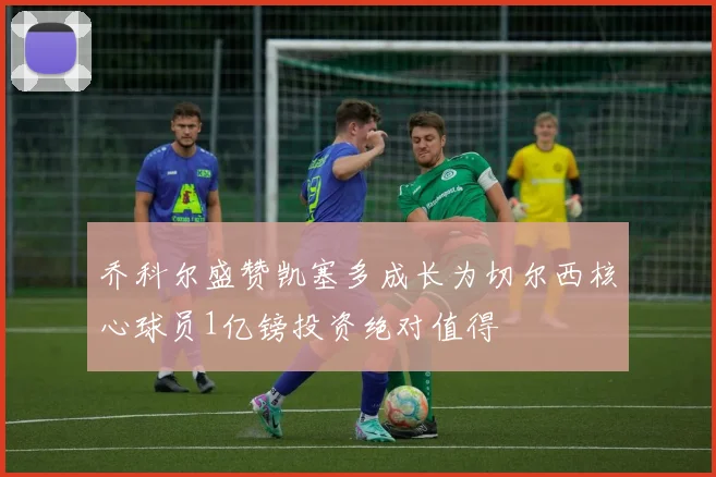 乔科尔盛赞凯塞多成长为切尔西核心球员1亿镑投资绝对值得