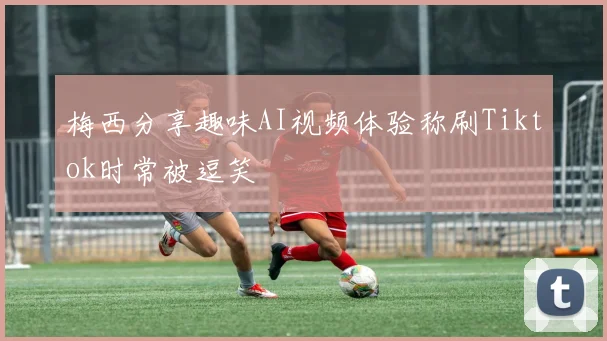 梅西分享趣味AI视频体验称刷Tiktok时常被逗笑