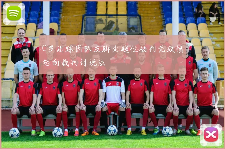 C罗进球因队友脚尖越位被判无效愤怒向裁判讨说法