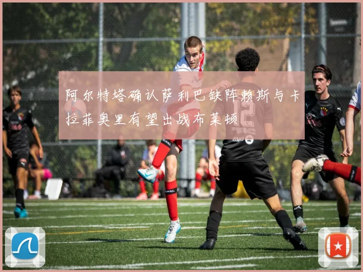 阿尔特塔确认萨利巴缺阵赖斯与卡拉菲奥里有望出战布莱顿