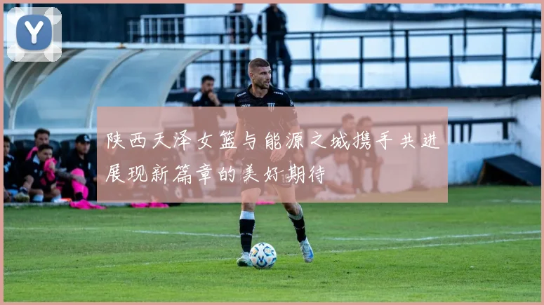 陕西天泽女篮与能源之城携手共进展现新篇章的美好期待