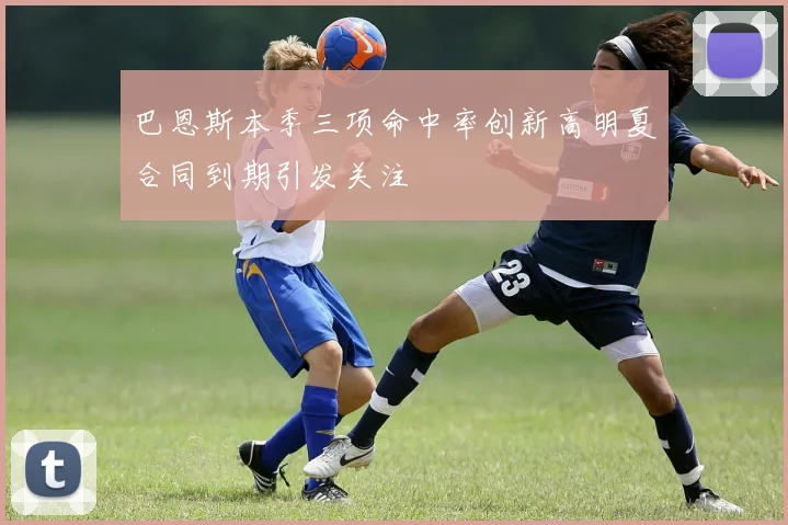 巴恩斯本季三项命中率创新高明夏合同到期引发关注