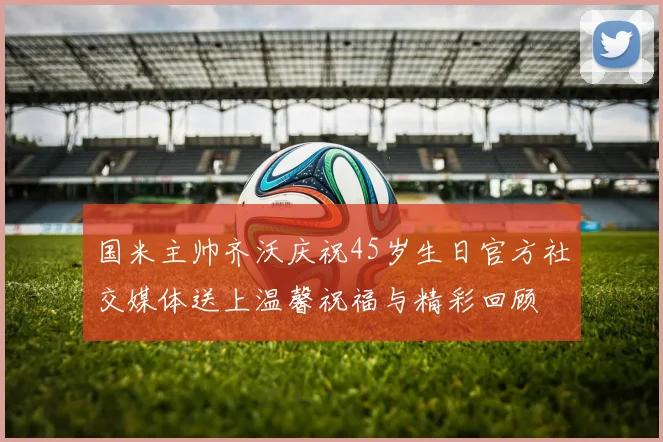 国米主帅齐沃庆祝45岁生日官方社交媒体送上温馨祝福与精彩回顾