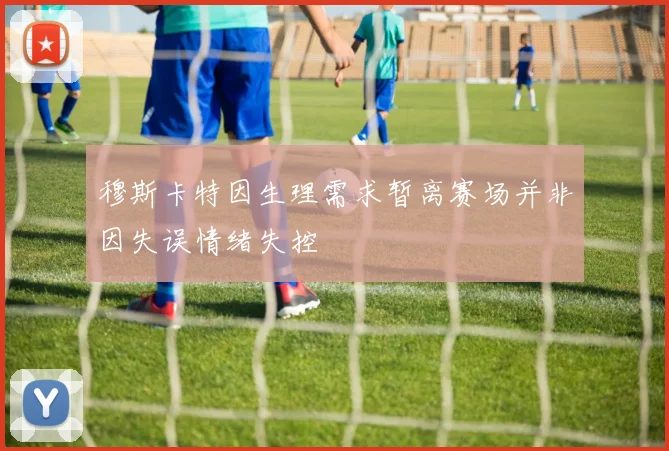 穆斯卡特因生理需求暂离赛场并非因失误情绪失控
