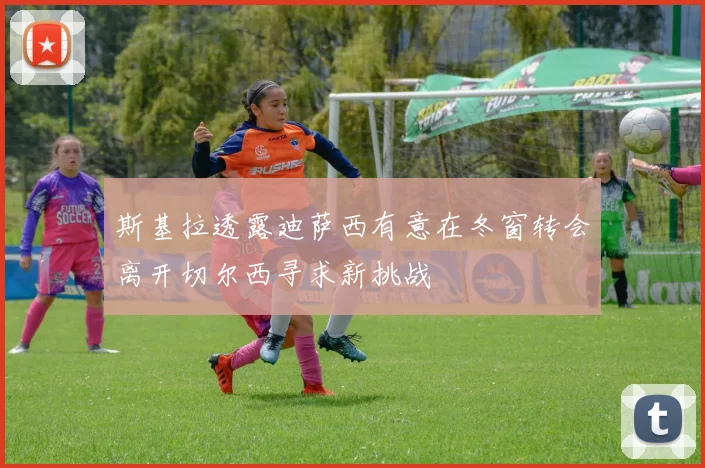 斯基拉透露迪萨西有意在冬窗转会离开切尔西寻求新挑战