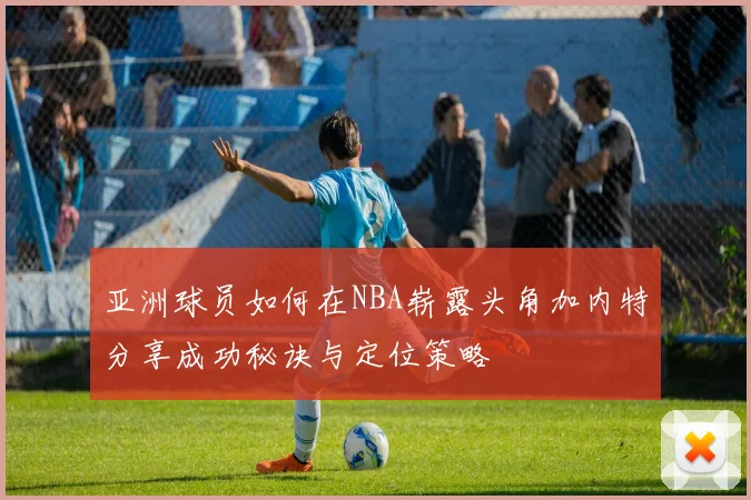 亚洲球员如何在NBA崭露头角加内特分享成功秘诀与定位策略