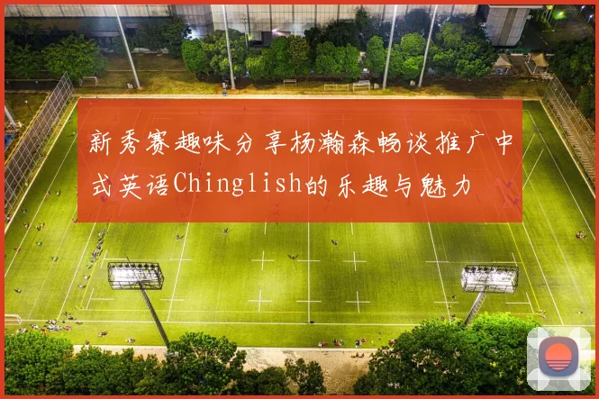 新秀赛趣味分享杨瀚森畅谈推广中式英语Chinglish的乐趣与魅力