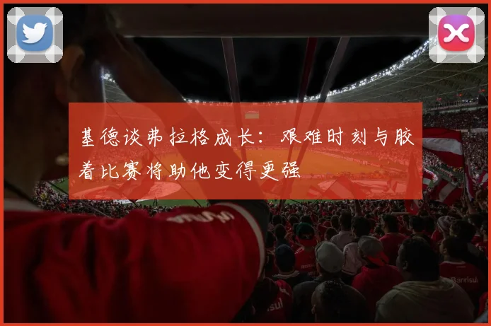 基德谈弗拉格成长：艰难时刻与胶着比赛将助他变得更强