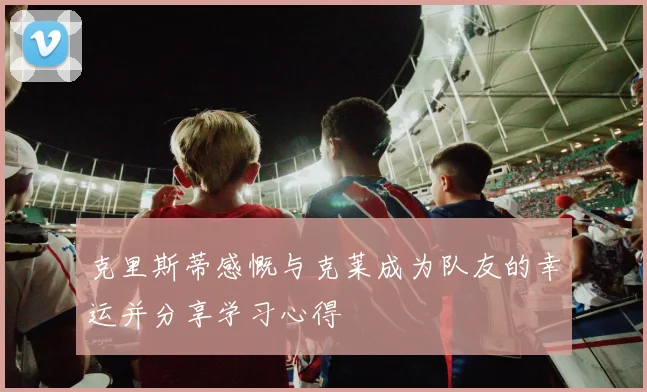 克里斯蒂感慨与克莱成为队友的幸运并分享学习心得