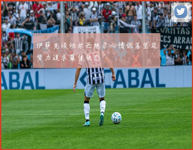伊萨克谈切尔西绝杀心情低落坚定努力追求最佳状态