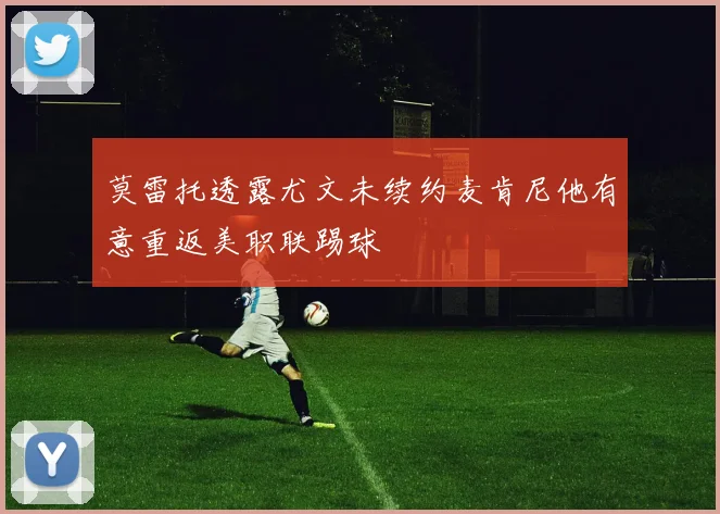 莫雷托透露尤文未续约麦肯尼他有意重返美职联踢球