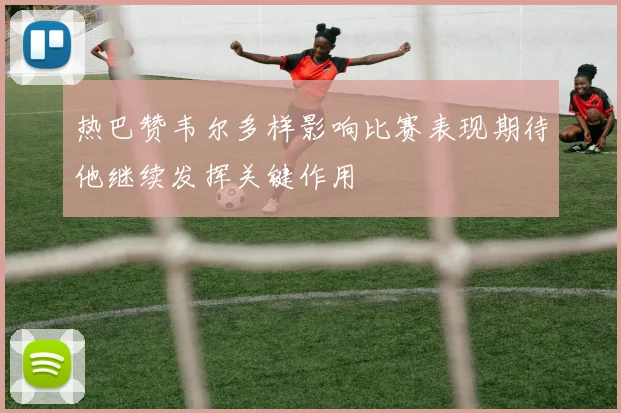 热巴赞韦尔多样影响比赛表现期待他继续发挥关键作用