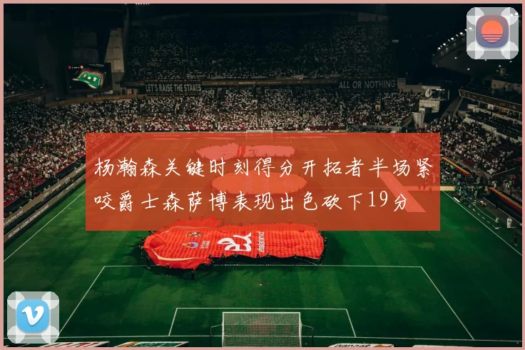 杨瀚森关键时刻得分开拓者半场紧咬爵士森萨博表现出色砍下19分