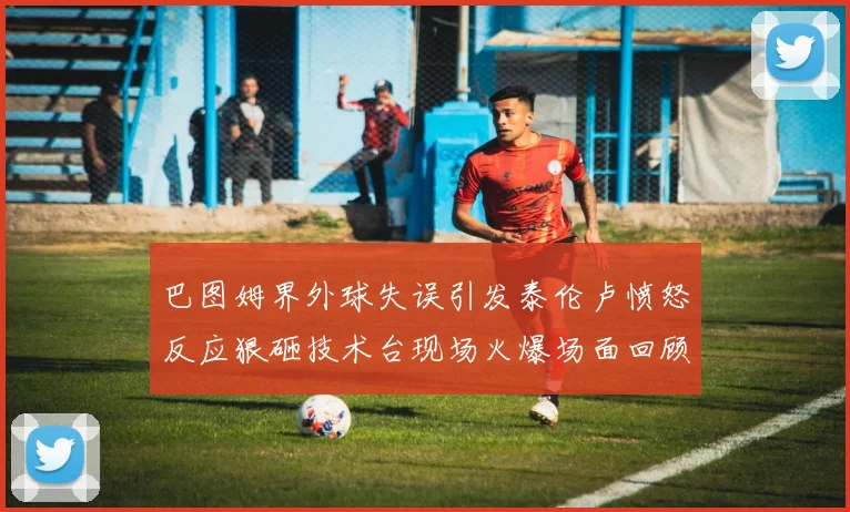 巴图姆界外球失误引发泰伦卢愤怒反应狠砸技术台现场火爆场面回顾