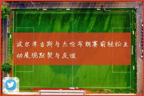 波尔津吉斯与杰伦布朗赛前轻松互动展现默契与友谊