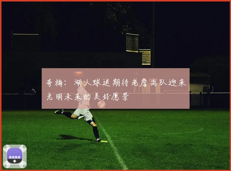 夸梅：湖人球迷期待老詹离队迎来光明未来的美好愿景