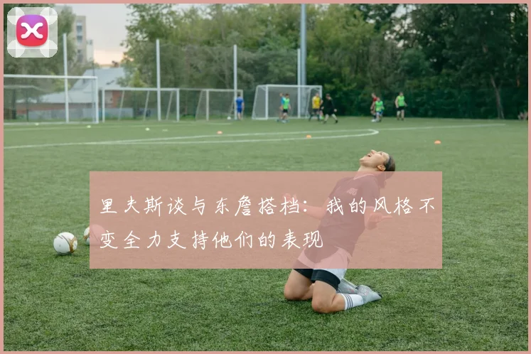 里夫斯谈与东詹搭档：我的风格不变全力支持他们的表现
